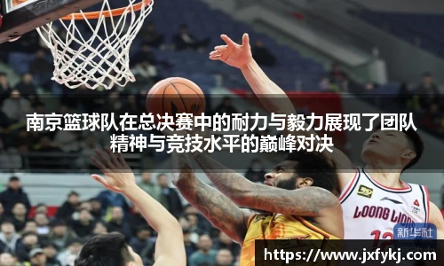 南京篮球队在总决赛中的耐力与毅力展现了团队精神与竞技水平的巅峰对决